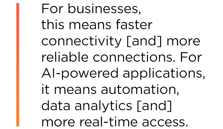 For businesses, this means faster connectivity, more reliable connections. For AI-powered applications, it means automation, data analytics, more real-time access.