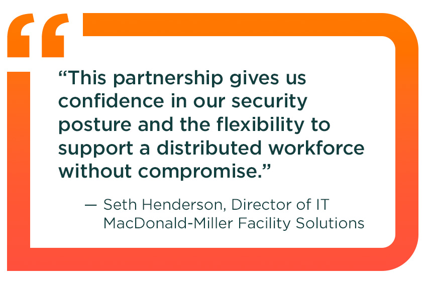 Quote from Seth Henderson, Director of IT, MacDonald-Miller Facility Solutions: This partnership gives us confidence in our security posture and the flexibility to support a distributed workforce without compromise.
